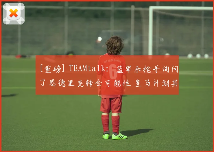 [重磅] TEAMtalk：蓝军和枪手询问了恩德里克转会可能性 皇马计划其回归