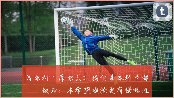 马尔科·席尔瓦：我们基本环节都没做好，本希望逼抢更有侵略性